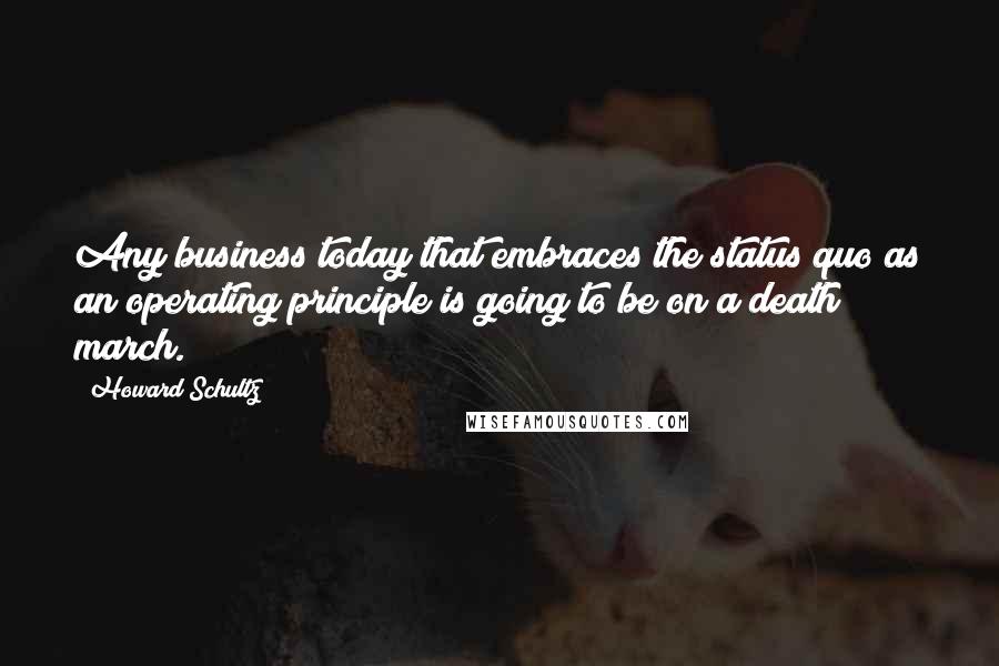 Howard Schultz Quotes: Any business today that embraces the status quo as an operating principle is going to be on a death march.