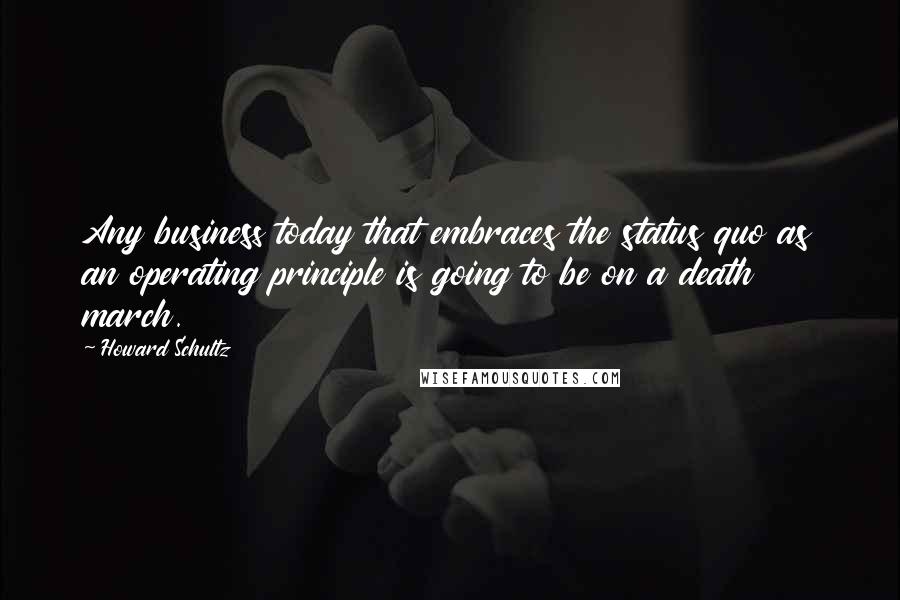 Howard Schultz Quotes: Any business today that embraces the status quo as an operating principle is going to be on a death march.