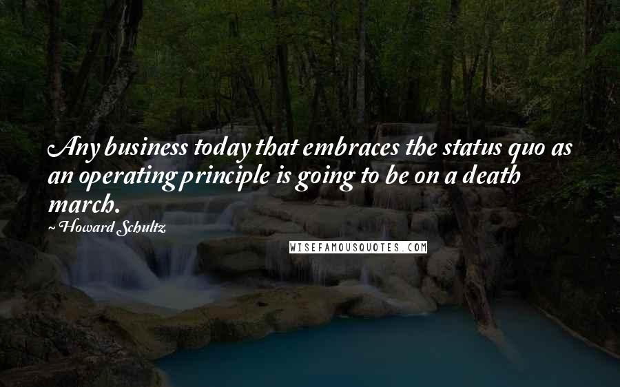 Howard Schultz Quotes: Any business today that embraces the status quo as an operating principle is going to be on a death march.