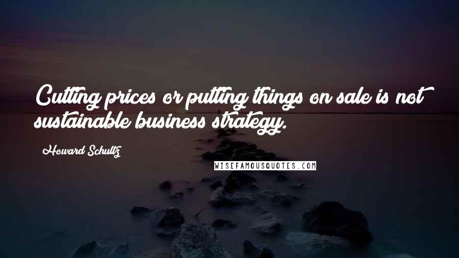 Howard Schultz Quotes: Cutting prices or putting things on sale is not sustainable business strategy.