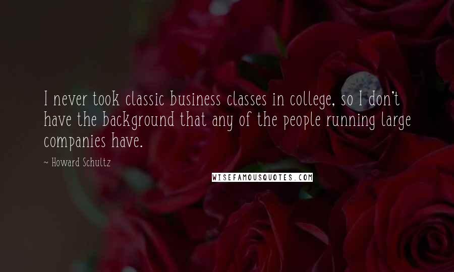 Howard Schultz Quotes: I never took classic business classes in college, so I don't have the background that any of the people running large companies have.