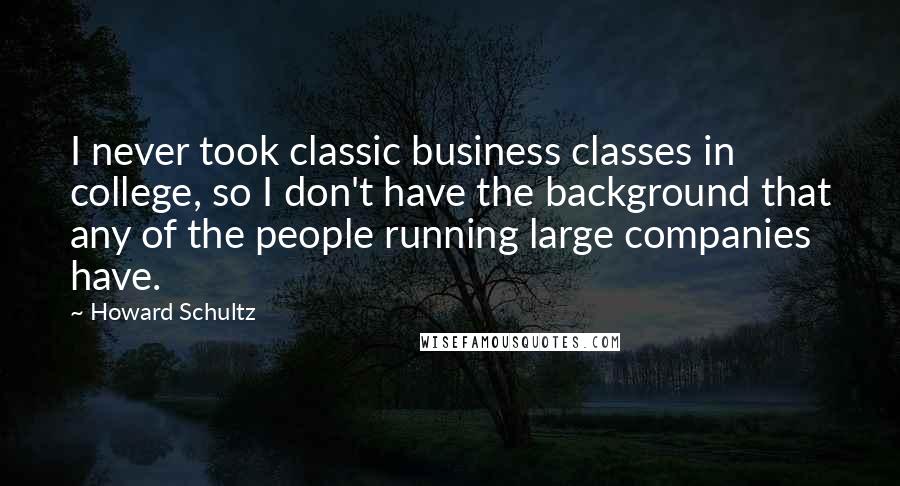 Howard Schultz Quotes: I never took classic business classes in college, so I don't have the background that any of the people running large companies have.