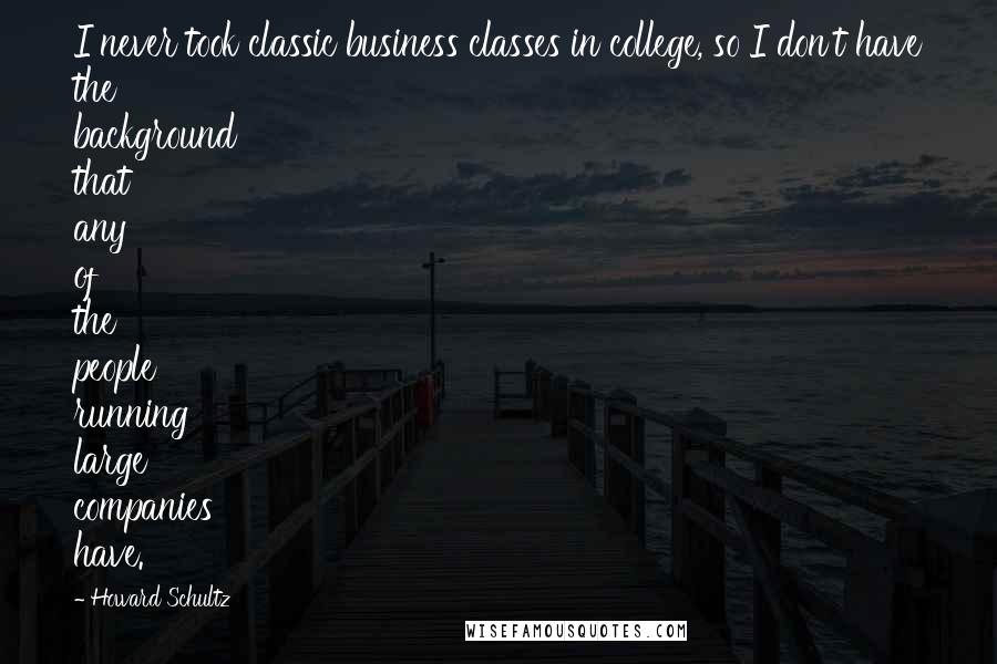 Howard Schultz Quotes: I never took classic business classes in college, so I don't have the background that any of the people running large companies have.