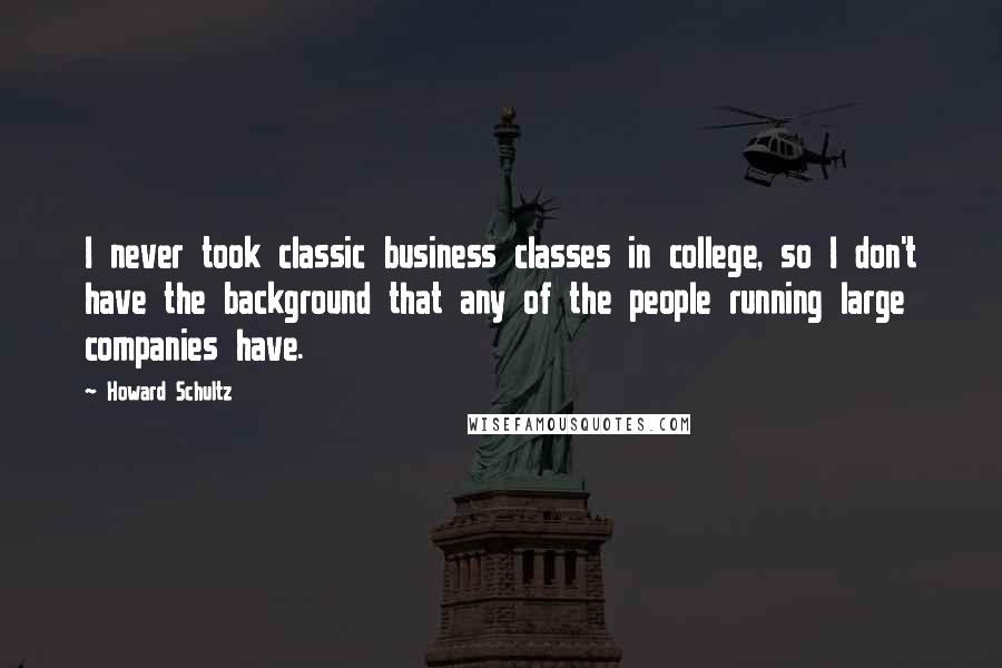 Howard Schultz Quotes: I never took classic business classes in college, so I don't have the background that any of the people running large companies have.