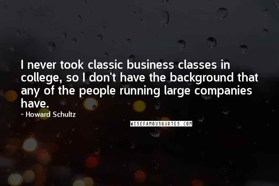 Howard Schultz Quotes: I never took classic business classes in college, so I don't have the background that any of the people running large companies have.