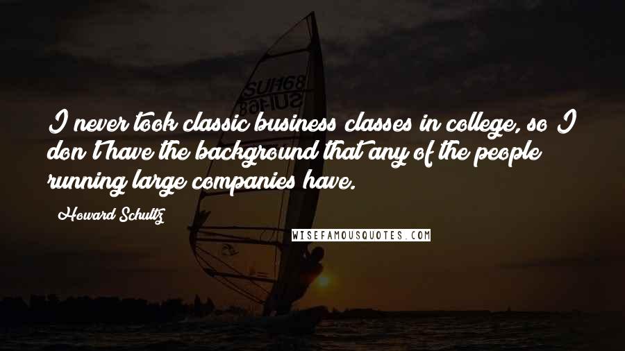 Howard Schultz Quotes: I never took classic business classes in college, so I don't have the background that any of the people running large companies have.