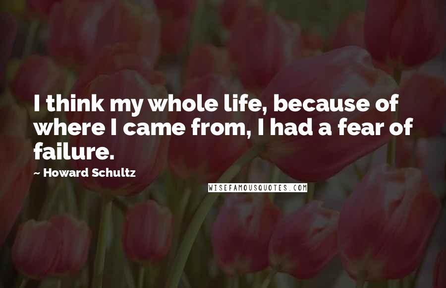 Howard Schultz Quotes: I think my whole life, because of where I came from, I had a fear of failure.