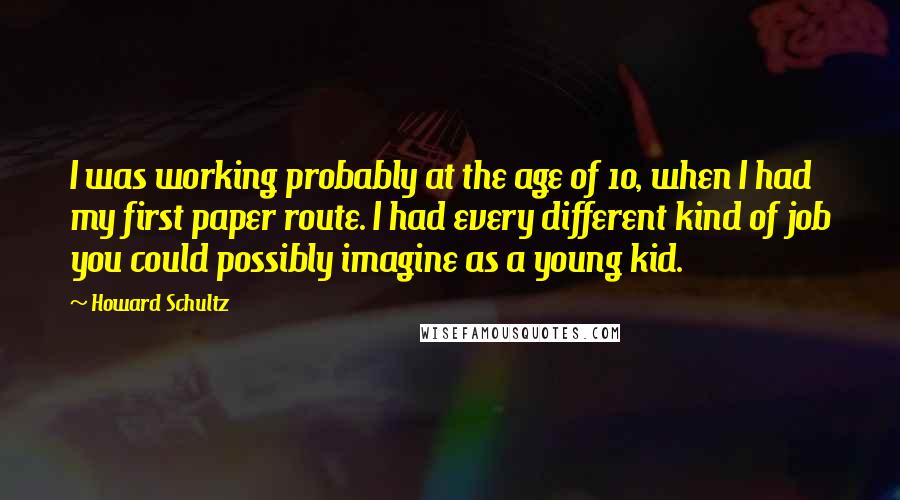 Howard Schultz Quotes: I was working probably at the age of 10, when I had my first paper route. I had every different kind of job you could possibly imagine as a young kid.