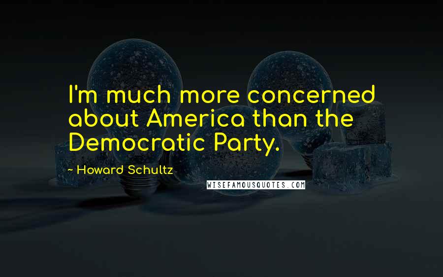 Howard Schultz Quotes: I'm much more concerned about America than the Democratic Party.