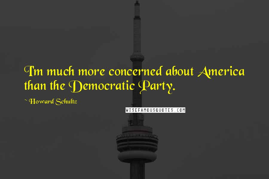 Howard Schultz Quotes: I'm much more concerned about America than the Democratic Party.