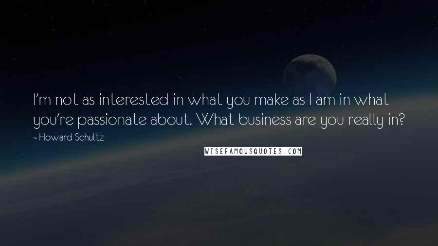 Howard Schultz Quotes: I'm not as interested in what you make as I am in what you're passionate about. What business are you really in?