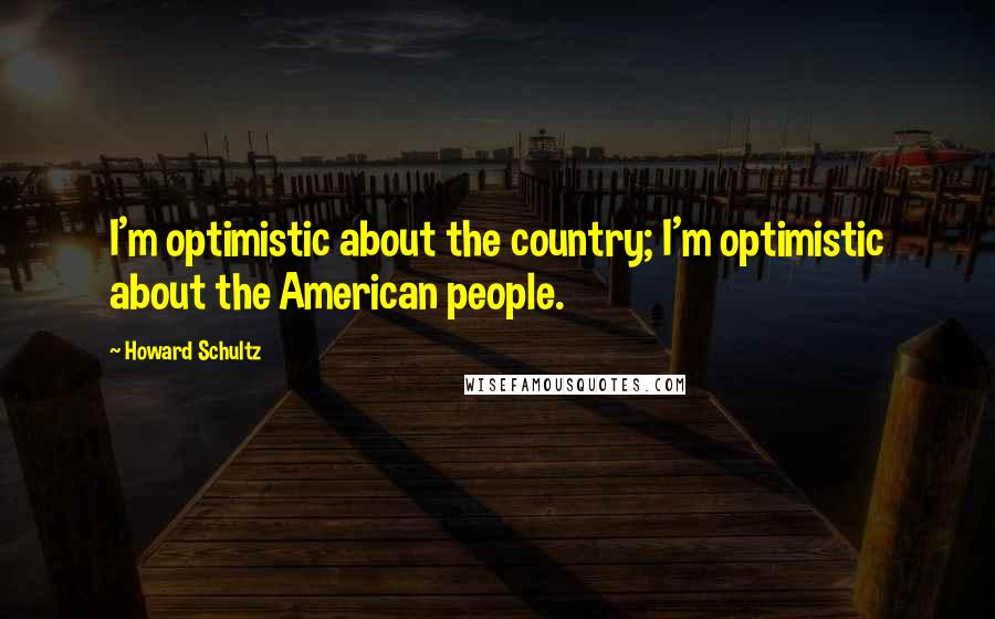 Howard Schultz Quotes: I'm optimistic about the country; I'm optimistic about the American people.