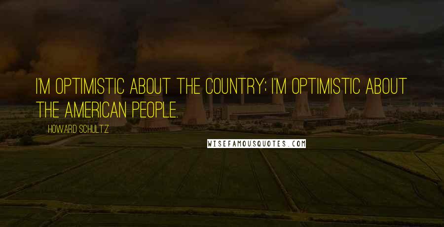 Howard Schultz Quotes: I'm optimistic about the country; I'm optimistic about the American people.