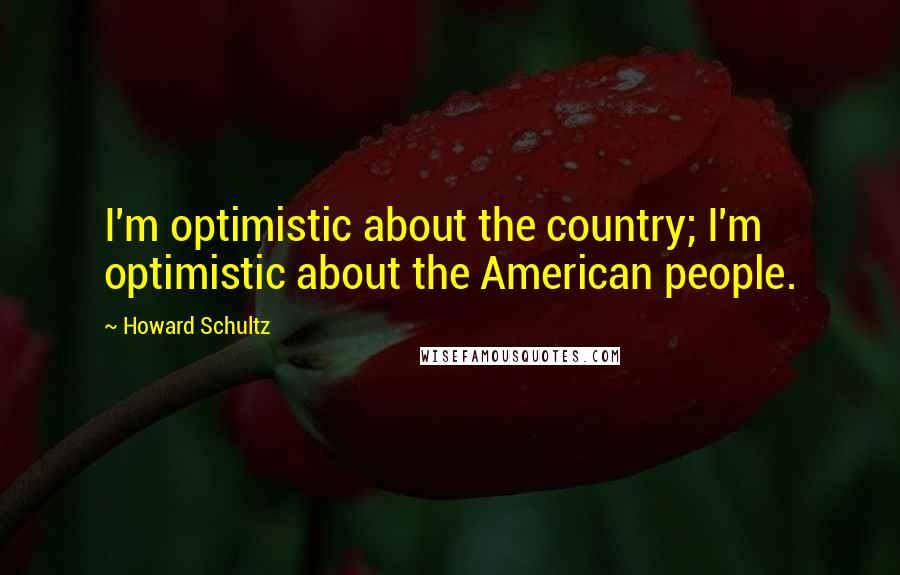 Howard Schultz Quotes: I'm optimistic about the country; I'm optimistic about the American people.
