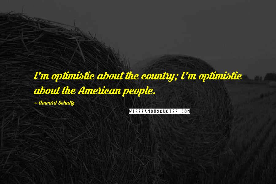 Howard Schultz Quotes: I'm optimistic about the country; I'm optimistic about the American people.