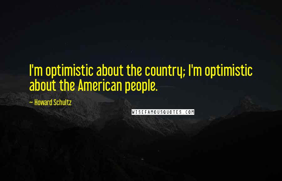 Howard Schultz Quotes: I'm optimistic about the country; I'm optimistic about the American people.