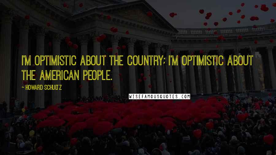 Howard Schultz Quotes: I'm optimistic about the country; I'm optimistic about the American people.