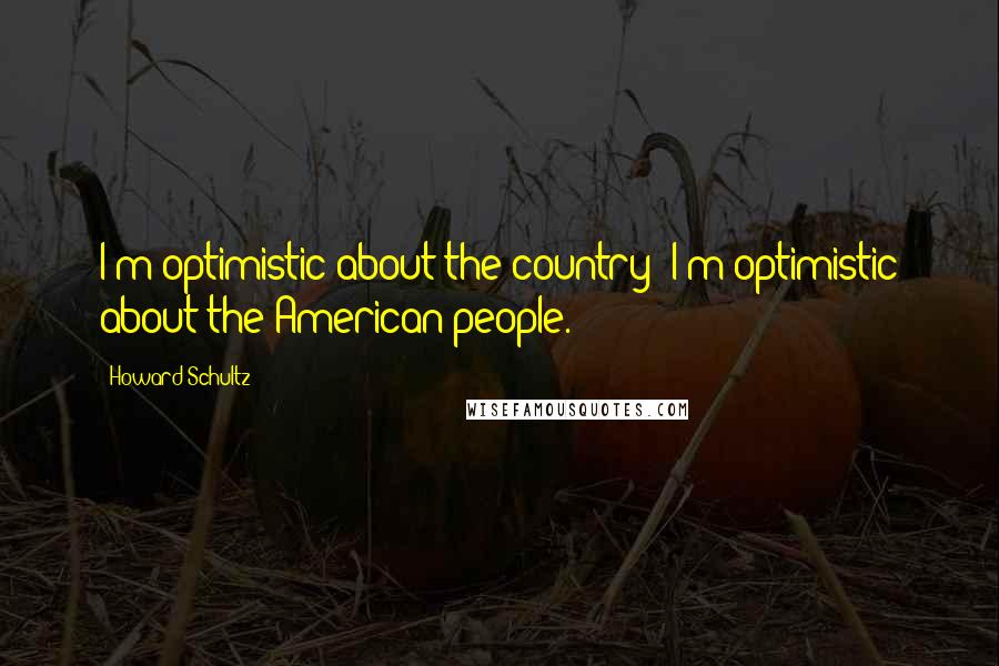 Howard Schultz Quotes: I'm optimistic about the country; I'm optimistic about the American people.