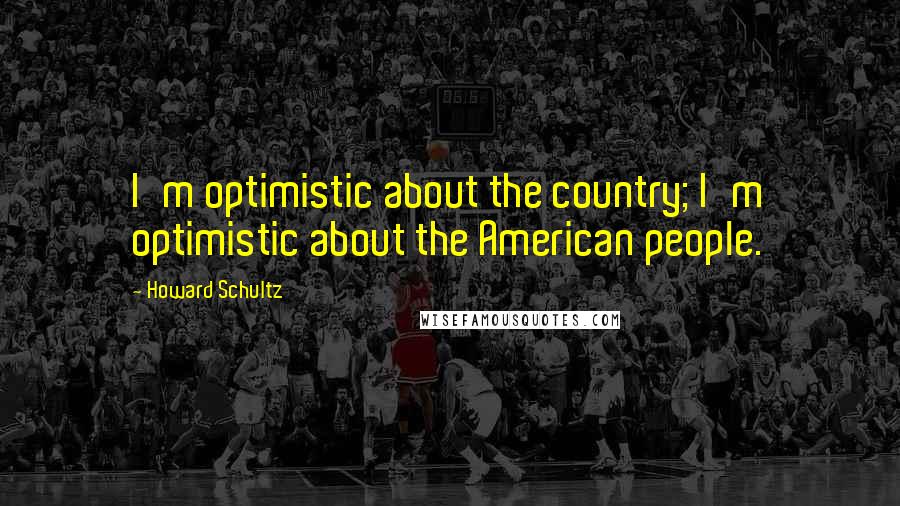 Howard Schultz Quotes: I'm optimistic about the country; I'm optimistic about the American people.