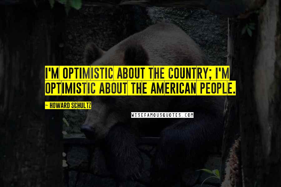 Howard Schultz Quotes: I'm optimistic about the country; I'm optimistic about the American people.