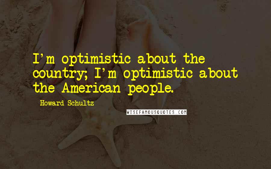 Howard Schultz Quotes: I'm optimistic about the country; I'm optimistic about the American people.