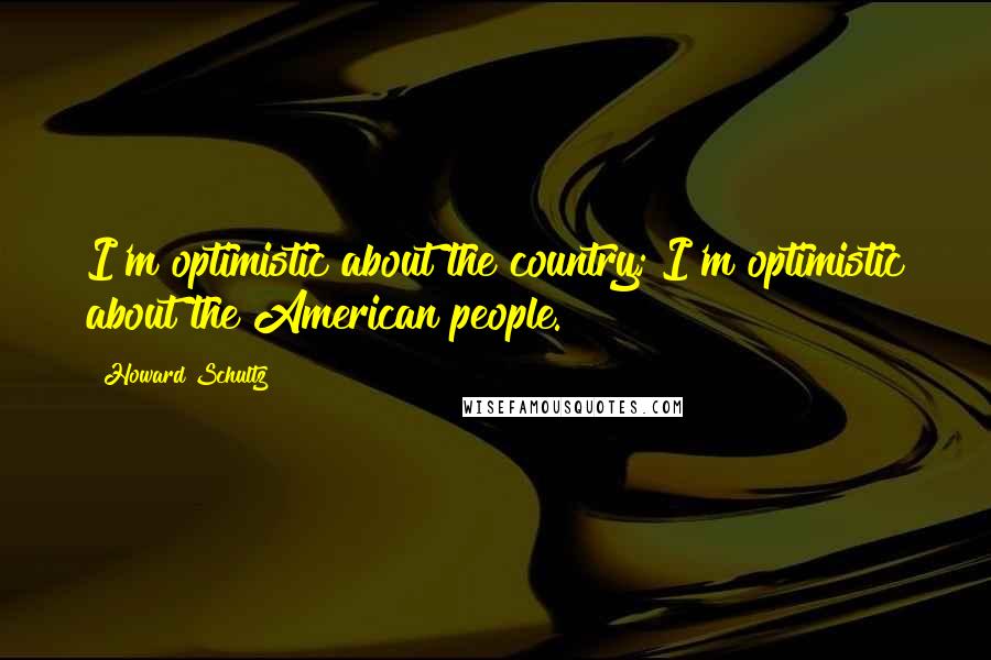 Howard Schultz Quotes: I'm optimistic about the country; I'm optimistic about the American people.
