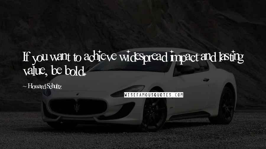 Howard Schultz Quotes: If you want to achieve widespread impact and lasting value, be bold.