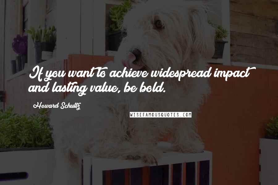 Howard Schultz Quotes: If you want to achieve widespread impact and lasting value, be bold.