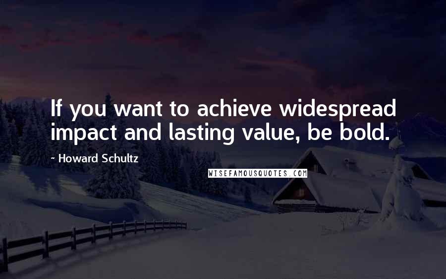 Howard Schultz Quotes: If you want to achieve widespread impact and lasting value, be bold.
