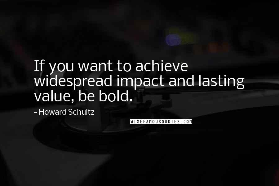 Howard Schultz Quotes: If you want to achieve widespread impact and lasting value, be bold.