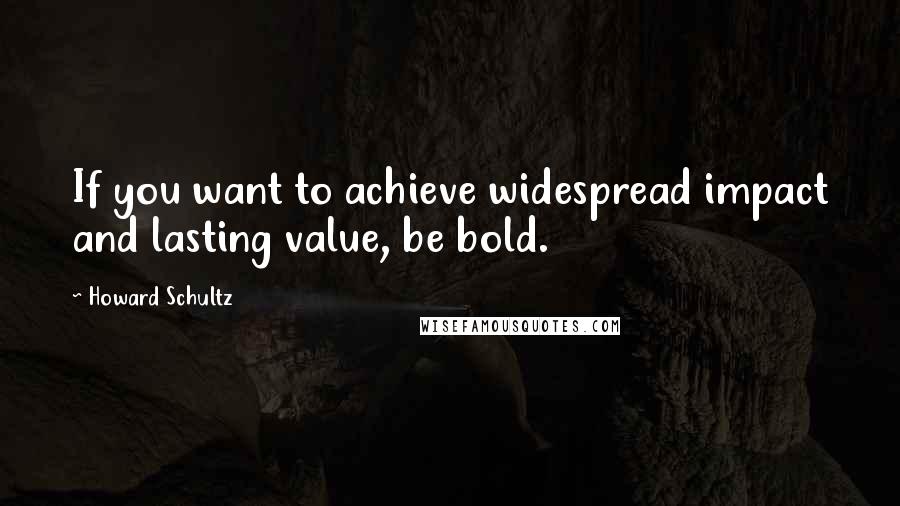 Howard Schultz Quotes: If you want to achieve widespread impact and lasting value, be bold.