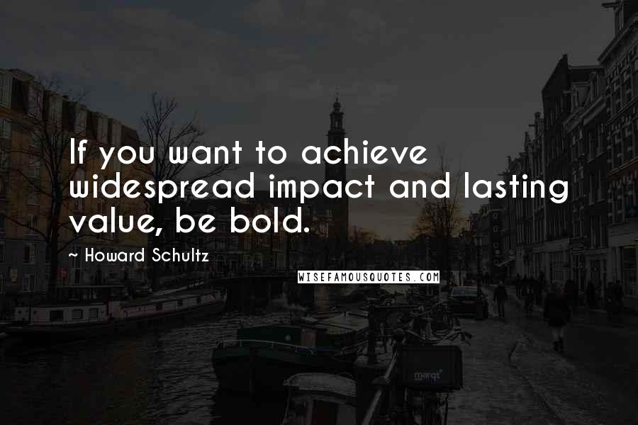 Howard Schultz Quotes: If you want to achieve widespread impact and lasting value, be bold.