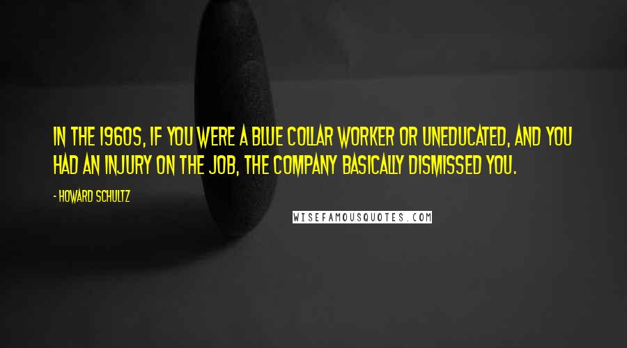 Howard Schultz Quotes: In the 1960s, if you were a blue collar worker or uneducated, and you had an injury on the job, the company basically dismissed you.