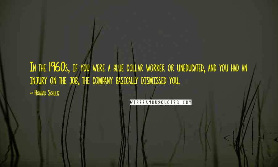 Howard Schultz Quotes: In the 1960s, if you were a blue collar worker or uneducated, and you had an injury on the job, the company basically dismissed you.