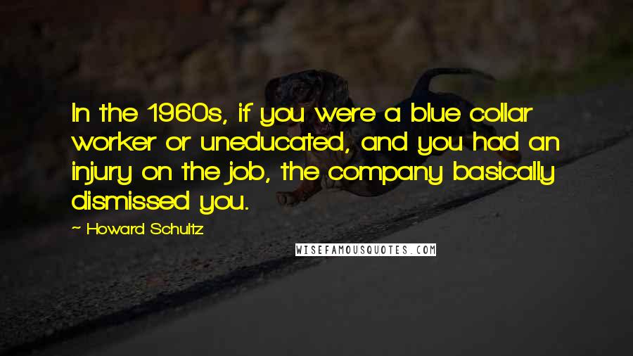 Howard Schultz Quotes: In the 1960s, if you were a blue collar worker or uneducated, and you had an injury on the job, the company basically dismissed you.