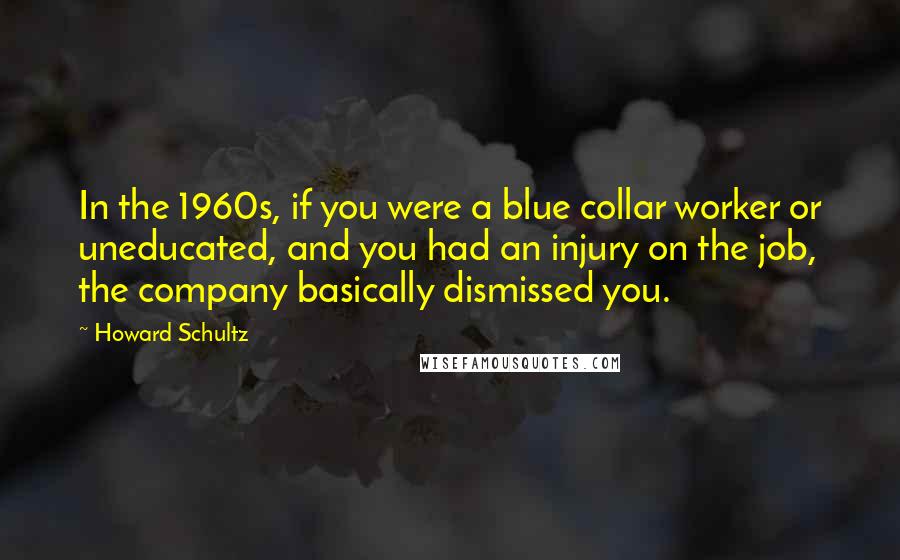 Howard Schultz Quotes: In the 1960s, if you were a blue collar worker or uneducated, and you had an injury on the job, the company basically dismissed you.