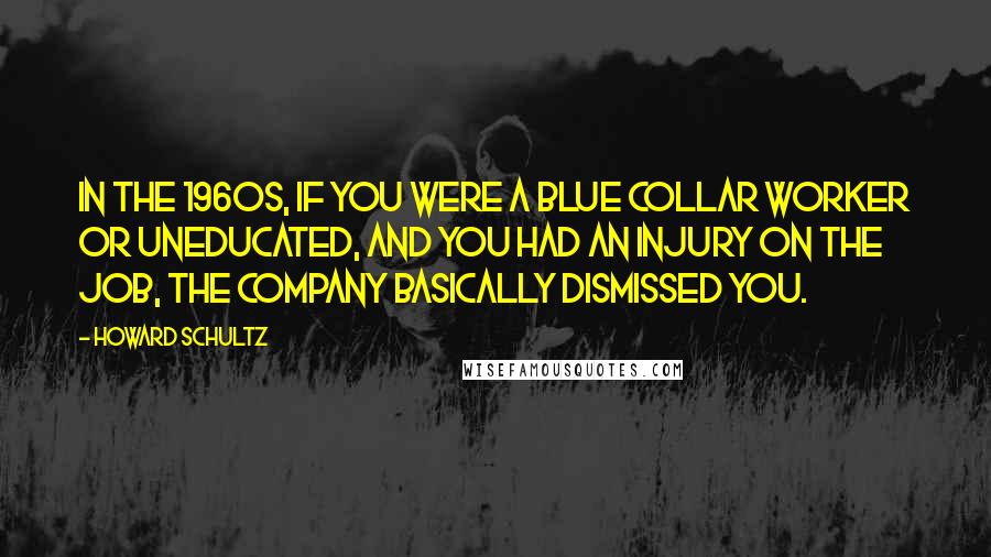 Howard Schultz Quotes: In the 1960s, if you were a blue collar worker or uneducated, and you had an injury on the job, the company basically dismissed you.