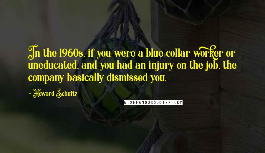 Howard Schultz Quotes: In the 1960s, if you were a blue collar worker or uneducated, and you had an injury on the job, the company basically dismissed you.