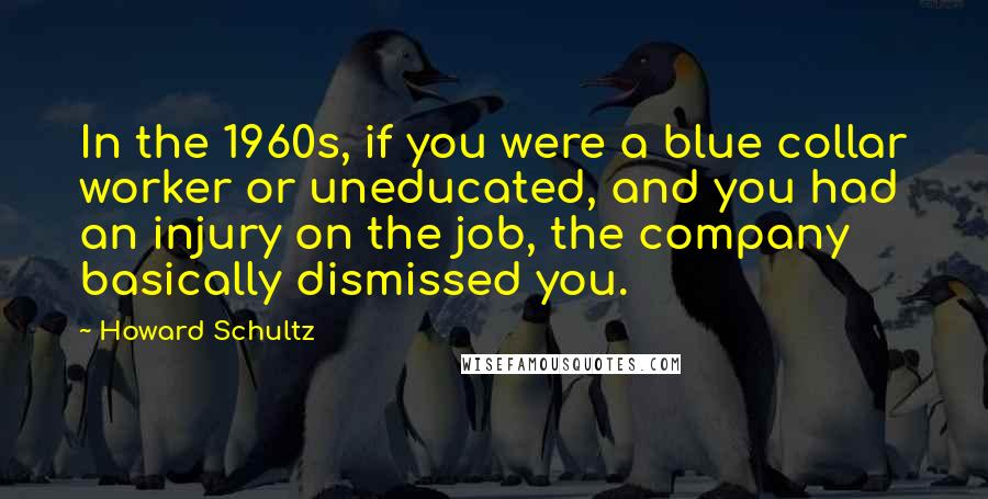 Howard Schultz Quotes: In the 1960s, if you were a blue collar worker or uneducated, and you had an injury on the job, the company basically dismissed you.