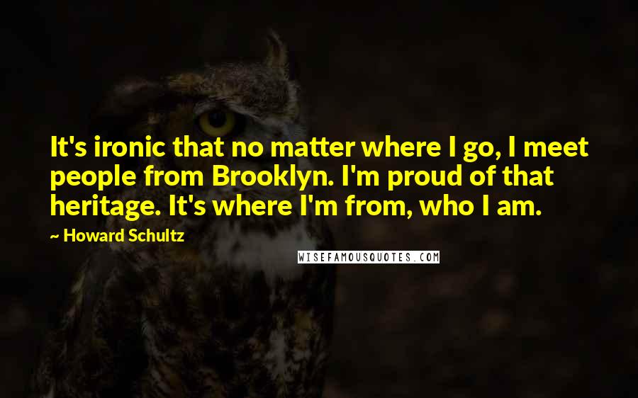 Howard Schultz Quotes: It's ironic that no matter where I go, I meet people from Brooklyn. I'm proud of that heritage. It's where I'm from, who I am.