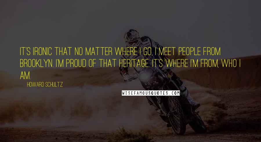 Howard Schultz Quotes: It's ironic that no matter where I go, I meet people from Brooklyn. I'm proud of that heritage. It's where I'm from, who I am.