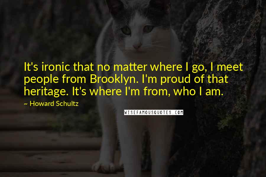 Howard Schultz Quotes: It's ironic that no matter where I go, I meet people from Brooklyn. I'm proud of that heritage. It's where I'm from, who I am.