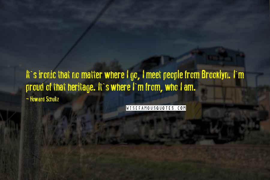 Howard Schultz Quotes: It's ironic that no matter where I go, I meet people from Brooklyn. I'm proud of that heritage. It's where I'm from, who I am.