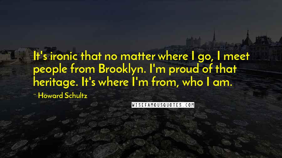 Howard Schultz Quotes: It's ironic that no matter where I go, I meet people from Brooklyn. I'm proud of that heritage. It's where I'm from, who I am.