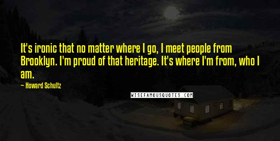 Howard Schultz Quotes: It's ironic that no matter where I go, I meet people from Brooklyn. I'm proud of that heritage. It's where I'm from, who I am.