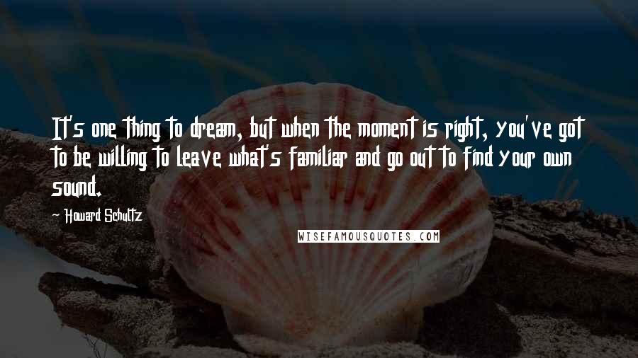 Howard Schultz Quotes: It's one thing to dream, but when the moment is right, you've got to be willing to leave what's familiar and go out to find your own sound.