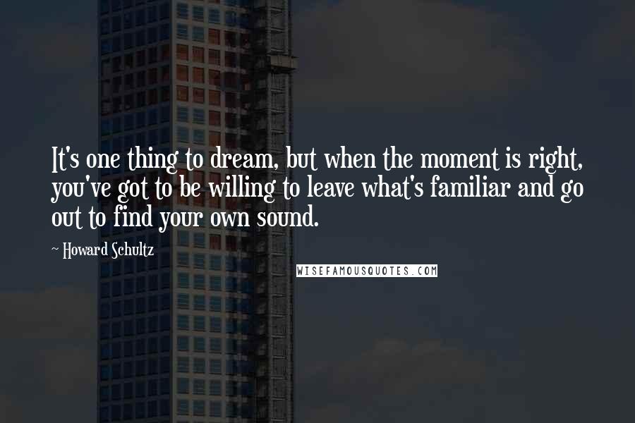 Howard Schultz Quotes: It's one thing to dream, but when the moment is right, you've got to be willing to leave what's familiar and go out to find your own sound.