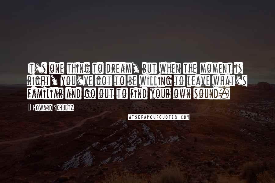 Howard Schultz Quotes: It's one thing to dream, but when the moment is right, you've got to be willing to leave what's familiar and go out to find your own sound.