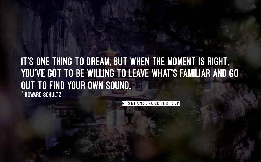 Howard Schultz Quotes: It's one thing to dream, but when the moment is right, you've got to be willing to leave what's familiar and go out to find your own sound.