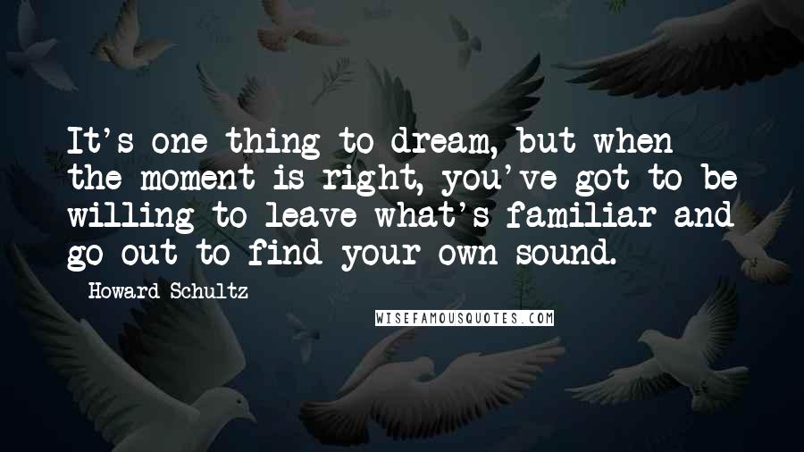 Howard Schultz Quotes: It's one thing to dream, but when the moment is right, you've got to be willing to leave what's familiar and go out to find your own sound.